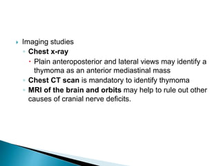  Imaging studies
◦ Chest x-ray
 Plain anteroposterior and lateral views may identify a
thymoma as an anterior mediastinal mass
◦ Chest CT scan is mandatory to identify thymoma
◦ MRI of the brain and orbits may help to rule out other
causes of cranial nerve deficits.
 