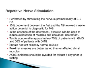 • Performed by stimulating the nerve supramaximally at 2- 3
Hz.
• 10% decrement between the first and the fifth evoked muscle
action potential is diagnostic for MG.
• In the absence of the decrement, exercise can be used to
induce exhaustion of muscles and document decrement.
• Test is abnormal in approximately 75% of patients with GMG
and 50% of patients with OMG
• Should not test clinically normal muscle
• Proximal muscles are better tested than unaffected distal
muscles
• AChE inhibitors should be avoided for atleast 1 day prior to
testing.
 