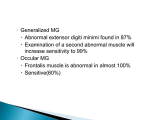 ◦ Generalized MG
 Abnormal extensor digiti minimi found in 87%
 Examination of a second abnormal muscle will
increase sensitivity to 99%
◦ Occular MG
 Frontalis muscle is abnormal in almost 100%
 Sensitive(60%)
 