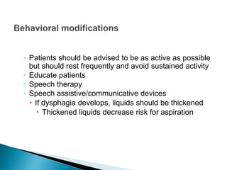 ◦ Patients should be advised to be as active as possible
but should rest frequently and avoid sustained activity
◦ Educate patients
◦ Speech therapy
◦ Speech assistive/communicative devices
 If dysphagia develops, liquids should be thickened
 Thickened liquids decrease risk for aspiration
 
