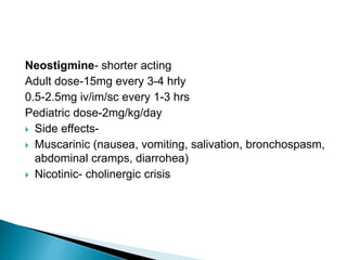Neostigmine- shorter acting
Adult dose-15mg every 3-4 hrly
0.5-2.5mg iv/im/sc every 1-3 hrs
Pediatric dose-2mg/kg/day
 Side effects-
 Muscarinic (nausea, vomiting, salivation, bronchospasm,
abdominal cramps, diarrohea)
 Nicotinic- cholinergic crisis
 