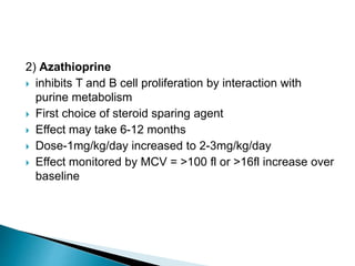 2) Azathioprine
 inhibits T and B cell proliferation by interaction with
purine metabolism
 First choice of steroid sparing agent
 Effect may take 6-12 months
 Dose-1mg/kg/day increased to 2-3mg/kg/day
 Effect monitored by MCV = >100 fl or >16fl increase over
baseline
 