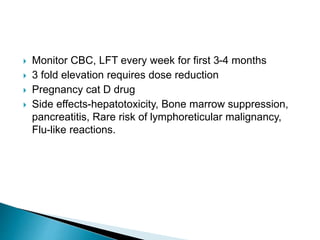  Monitor CBC, LFT every week for first 3-4 months
 3 fold elevation requires dose reduction
 Pregnancy cat D drug
 Side effects-hepatotoxicity, Bone marrow suppression,
pancreatitis, Rare risk of lymphoreticular malignancy,
Flu-like reactions.
 