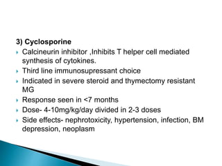 3) Cyclosporine
 Calcineurin inhibitor ,Inhibits T helper cell mediated
synthesis of cytokines.
 Third line immunosupressant choice
 Indicated in severe steroid and thymectomy resistant
MG
 Response seen in <7 months
 Dose- 4-10mg/kg/day divided in 2-3 doses
 Side effects- nephrotoxicity, hypertension, infection, BM
depression, neoplasm
 