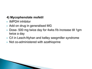 4) Mycophenolate mofetil
 IMPDH inhibitor
 Add on drug in generalised MG
 Dose- 500 mg twice day for 4wks f/b increase till 1gm
twice a day
 C/I in Lesch-Nyhan and kelley seegmiller syndrome
 Not co-administered with azathioprine
 