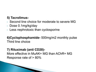 5) Tacrolimus-
• Second line choice for moderate to severe MG
• Dose 0.1mg/kg/day
• Less nephrotoxic than cyclosporine
6)Cyclophosphamide- 500mg/m2 monthly pulse
Third line choice
7) Rituximab (anti CD20)-
More effective in MuAK+ MG than AChR+ MG
Response rate of > 80%
 