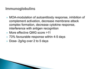  MOA-modulation of autoantibody response, inhibition of
complement activation, decrease membrane attack
complex formation, decrease cytokine response,
interference with antigen recognition
 More effective QMG score >11
 73% favourable response within 4-5 days
 Dose- 2g/kg over 2 to 5 days
 