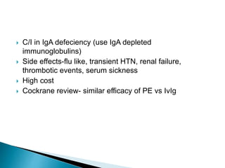  C/I in IgA defeciency (use IgA depleted
immunoglobulins)
 Side effects-flu like, transient HTN, renal failure,
thrombotic events, serum sickness
 High cost
 Cockrane review- similar efficacy of PE vs IvIg
 