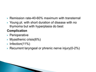  Remission rate-40-60% maximum with transternal
 Young pt. with short duration of disease with no
thymoma but with hyperplasia do best
Complication
 Perioperative
 Myasthenic crisis(6%)
 Infection(11%)
 Recurrent laryngeal or phrenic nerve injury(0-2%)
 