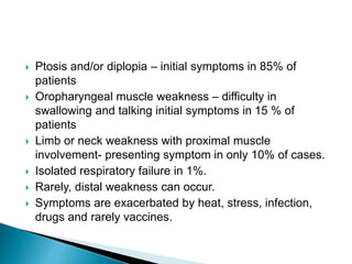  Ptosis and/or diplopia – initial symptoms in 85% of
patients
 Oropharyngeal muscle weakness – difficulty in
swallowing and talking initial symptoms in 15 % of
patients
 Limb or neck weakness with proximal muscle
involvement- presenting symptom in only 10% of cases.
 Isolated respiratory failure in 1%.
 Rarely, distal weakness can occur.
 Symptoms are exacerbated by heat, stress, infection,
drugs and rarely vaccines.
 
