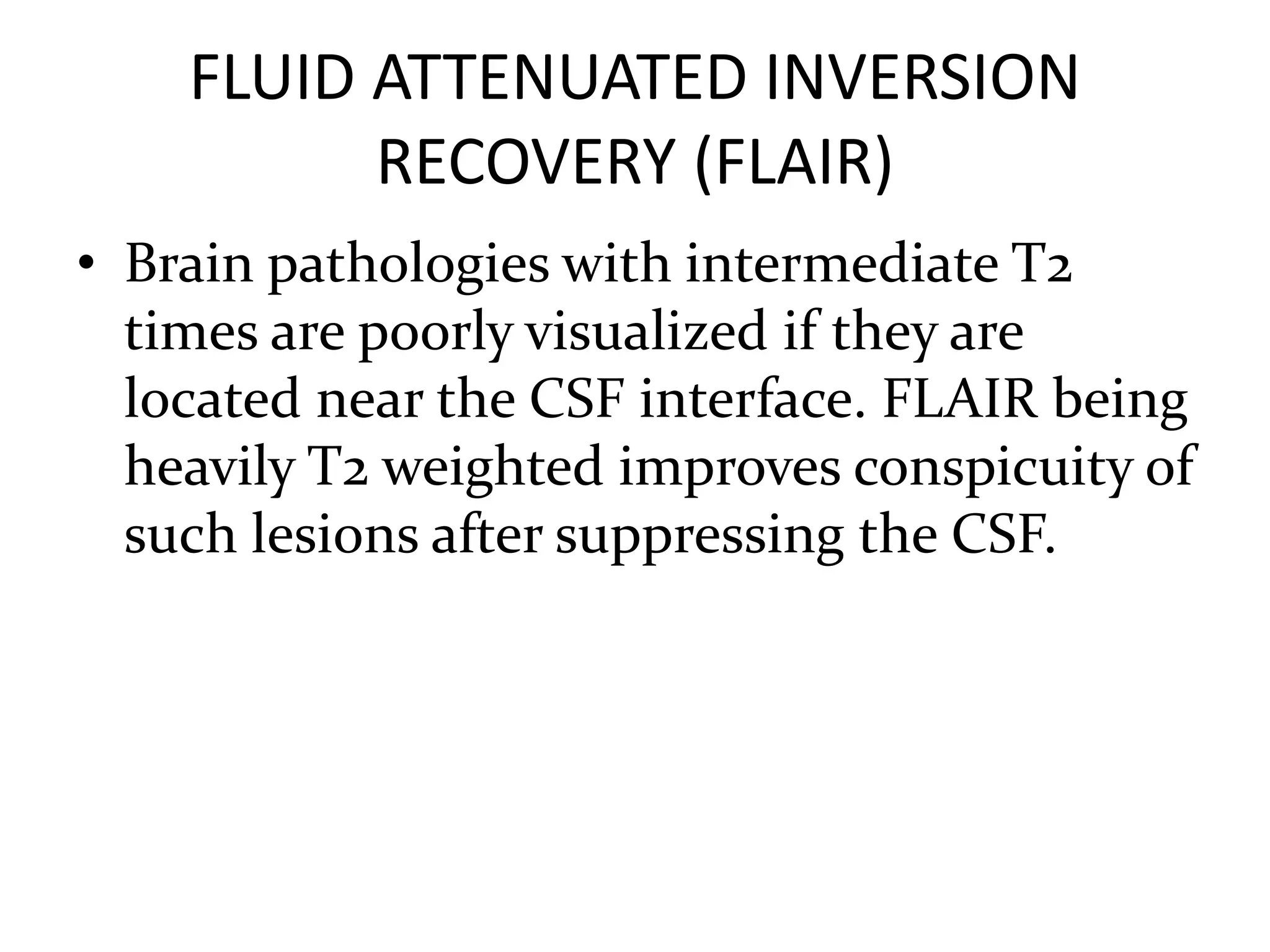 FLUID ATTENUATED INVERSION
RECOVERY (FLAIR)
• Brain pathologies with intermediate T2
times are poorly visualized if they are
located near the CSF interface. FLAIR being
heavily T2 weighted improves conspicuity of
such lesions after suppressing the CSF.
 