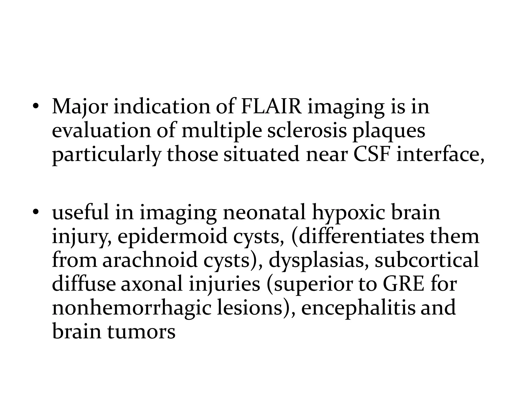 • Major indication of FLAIR imaging is in
evaluation of multiple sclerosis plaques
particularly those situated near CSF interface,
• useful in imaging neonatal hypoxic brain
injury, epidermoid cysts, (differentiates them
from arachnoid cysts), dysplasias, subcortical
diffuse axonal injuries (superior to GRE for
nonhemorrhagic lesions), encephalitis and
brain tumors
 