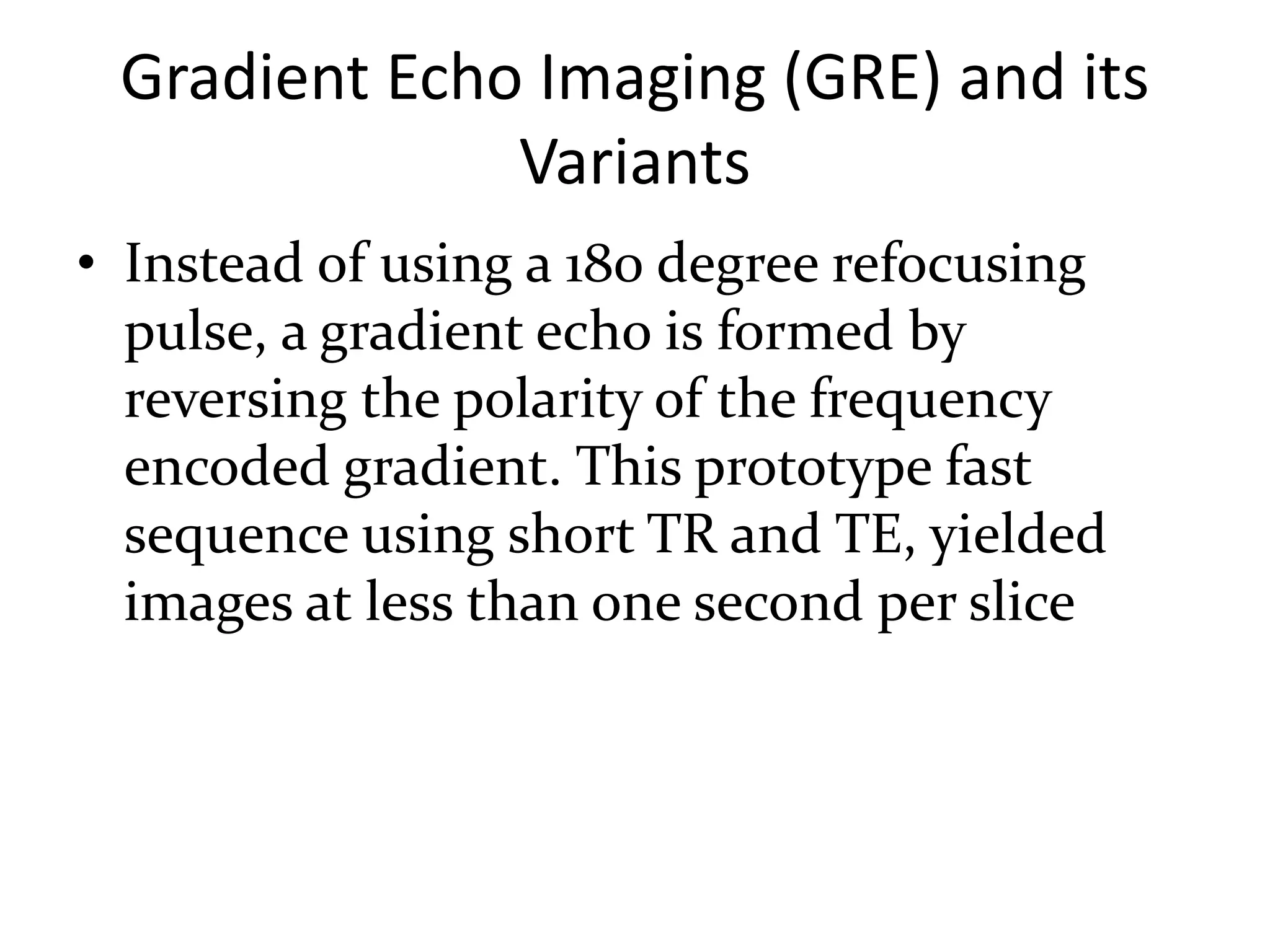Gradient Echo Imaging (GRE) and its
Variants
• Instead of using a 180 degree refocusing
pulse, a gradient echo is formed by
reversing the polarity of the frequency
encoded gradient. This prototype fast
sequence using short TR and TE, yielded
images at less than one second per slice
 