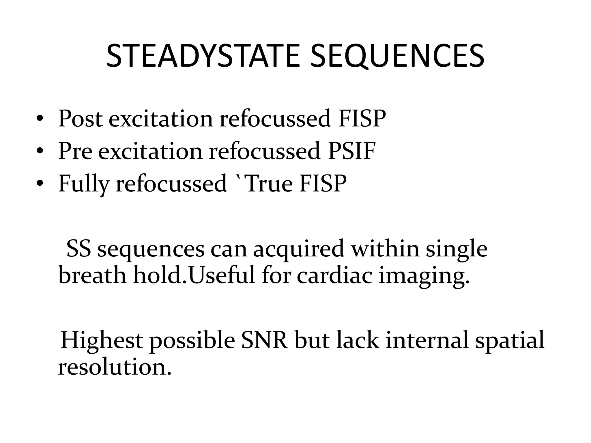 STEADYSTATE SEQUENCES
• Post excitation refocussed FISP
• Pre excitation refocussed PSIF
• Fully refocussed `True FISP
SS sequences can acquired within single
breath hold.Useful for cardiac imaging.
Highest possible SNR but lack internal spatial
resolution.
 