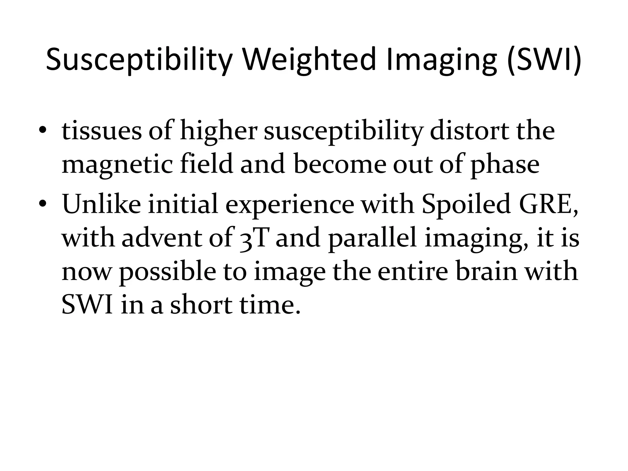 Susceptibility Weighted Imaging (SWI)
• tissues of higher susceptibility distort the
magnetic field and become out of phase
• Unlike initial experience with Spoiled GRE,
with advent of 3T and parallel imaging, it is
now possible to image the entire brain with
SWI in a short time.
 