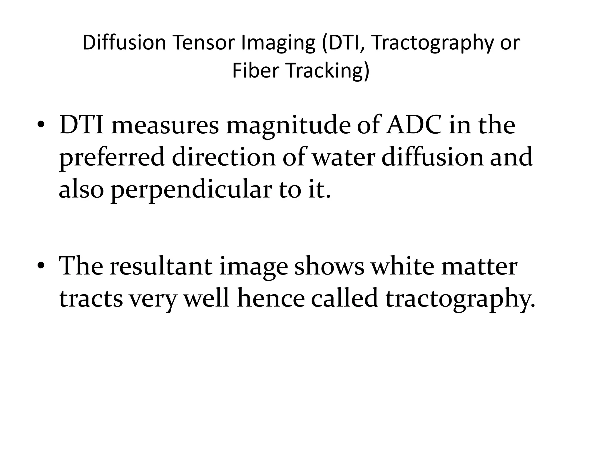 Diffusion Tensor Imaging (DTI, Tractography or
Fiber Tracking)
• DTI measures magnitude of ADC in the
preferred direction of water diffusion and
also perpendicular to it.
• The resultant image shows white matter
tracts very well hence called tractography.
 