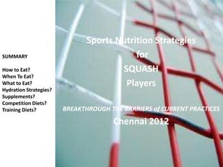 Sports Nutrition Strategies
SUMMARY                                   for
How to Eat?                           SQUASH
When To Eat?
What to Eat?                           Players
Hydration Strategies?
Supplements?
Competition Diets?
Training Diets?         BREAKTHROUGH THE BARRIERS of CURRENT PRACTICES
                                      Chennai 2012
 