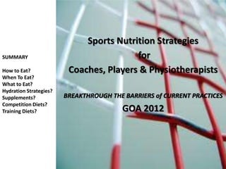 Sports Nutrition Strategies
SUMMARY                                  for
How to Eat?              Coaches, Players & Physiotherapists
When To Eat?
What to Eat?
Hydration Strategies?
Supplements?            BREAKTHROUGH THE BARRIERS of CURRENT PRACTICES
Competition Diets?
Training Diets?                         GOA 2012
 