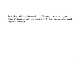 15
• Two inline drip laterals on each bed. Distance between two laterals is
60cm. Distance between two emitters is 30-50cm. Discharge from each
dripper is 4lit/hour.
 