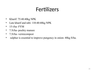 22
Fertilizers
• Kharif: 75:40:40kg NPK
• Late kharif and rabi: 110:40:40kg NPK
• 15 t/ha- FYM
• 7.5t/ha- poultry manure
• 7.5t/ha- vermicompost
• sulphur is essential to improve pungency in onion- 40kg S/ha.
 