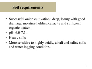 5
Soil requirements
• Successful onion cultivation : deep, loamy with good
drainage, moisture holding capacity and sufficient
organic matter.
• pH- 6.0-7.5.
• Heavy soils
• More sensitive to highly acidic, alkali and saline soils
and water logging condition.
 