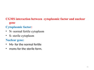 51
CGMS interaction between cytoplasmic factor and nuclear
gene
Cytoplasmic factor:
• N- normal fertile cytoplasm
• S- sterile cytoplasm
Nuclear gene:
• Ms- for the normal fertile
• msms for the sterile form.
 