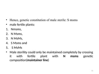 52
• Hence, genetic constitution of male sterile: S msms
• male fertile plants:
1. Nmsms,
2. N Msms,
3. N MsMs,
4. S Msms and
5. S MsMs
• Male sterility could only be maintained completely by crossing
it with fertile plant with N msms genetic
composition(maintainer line)
 