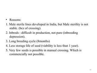 56
• Reasons:
1. Male sterile lines developed in India, but Male sterility is not
stable. (bcz of crossing).
2. Inbreds : difficult in production, not pure (inbreeding
depression).
3. Long breeding cycle (8months)
4. Less storage life of seed (viability is less than 1 year).
5. Very few seeds is possible in manual crossing. Which is
commercially not possible.
 