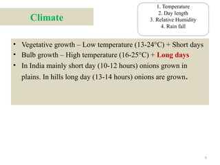 6
Climate
• Vegetative growth – Low temperature (13-24°C) + Short days
• Bulb growth – High temperature (16-25°C) + Long days
• In India mainly short day (10-12 hours) onions grown in
plains. In hills long day (13-14 hours) onions are grown.
1. Temperature
2. Day length
3. Relative Humidity
4. Rain fall
 