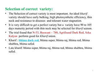 7
Selection of correct variety:
• The Selection of correct variety is most important. An ideal kharif
variety should have early bulking, high photosynthetic efficiency, thin
neck and resistance to diseases and tolerant water stagnation.
• It is very difficult to get a perfect variety but a variety have 90 to 105
days maturity period with thin neck may be selected for kharif season.
• The trial found that N-53, Baswant – 780, Agrifound Dark Red, Arka
Kalyan perform good for Kharif onion.
• Kharif : bhima dark red, bhima super, bhima raj, bhima red, bhima
shubhra, bhima safed.
• Late kharif: bhima super, bhima raj, bhima red, bhima shubhra, bhima
safed.
 