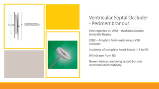 Ventricular Septal Occluder
- Perimembranous
First reported in 1988 – Rashkind Double
Umbrella Device
2002 – Amplatz Perimembranous VSD
occluder
Incidents of complete heart blocks – 2 to 6%
Withdrawn from US
Newer devices are being tested but not
recommended routinely
 