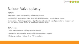 Balloon Valvuloplasty
(A) Aortic
Standard of care of valvar stenosis – newborn to adult
Freedom from reoperation – 91%, 68%, 58%, 48% ( 1 month, 6 month, 1 year, 5 year)
Complication – Aortic Regurgitation – Significantly reduced with use of pacemaker to increase heart
rate and reduce cardiac output so the balloon does not move
(B) Pulmonary
Choice of treatment for valvar pulmonary stenosis
Preferred for post operative stenosis of branch pulmonary stenosis
Palliative procedure – Critical PS for TOF in newborn
 