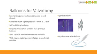 Balloons for Valvotomy
•Far more superior balloons compared to last
decade
•Generate much higher pressure – from 4-12 atm
•Self stabilising balloons
•Requires much small sheaths than previous
balloon
•Sizes upto 26 mm in diameter are available
•With newer material, over inflation is nearly not
possible
•Tyshak Balloons
•High Pressure Atlas Balloon
 