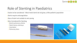 Role of Stenting in Paediatrics
oFactors to be considered – Most metal stents do not grow, unlike pediatric population
oStents require anticoagulation
oSizes of stent not suitable to very young
oSites Considered for Stenting
o Branch pulmonary arteries
o Patent ductus arteriosus
o Coarctation
o Pulmonary Veins
 