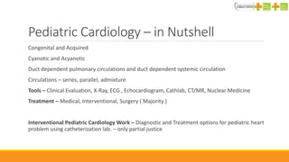 Pediatric Cardiology – in Nutshell
Congenital and Acquired
Cyanotic and Acyanotic
Duct dependent pulmonary circulations and duct dependent systemic circulation
Circulations – series, parallel, admixture
Tools – Clinical Evaluation, X-Ray, ECG , Echocardiogram, Cathlab, CT/MR, Nuclear Medicine
Treatment – Medical, Interventional, Surgery ( Majority )
Interventional Pediatric Cardiology Work – Diagnostic and Treatment options for pediatric heart
problem using catheterization lab. – only partial justice
 