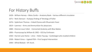 For History Buffs
1628 – William Harvey – Motu Cordis – Anatomy Book – Various different circulation
1671 – Neils Stenson – Autopsy finding of Tetralogy of Fallot
1676 – Sydenham Thomas – linked Chorea with Rhuematic Fever
1819 – Laennec – Arms and Ammunition for physicians
1888 – Etienne Louis Fallot - Connected Anatomy with Blue Babies
1896 – Fluoroscopy by William & 1902 – ECG by Einthoven
1930 – Harriet Lane Home – clinic – Helen Taussig – Cardiologist who studied children
1938 – Robert Gross – Ligated PDA – First Surgical Intervention
1944 – Alfred Blalock – BT shunt.
 