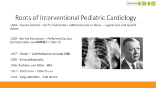 Roots of Interventional Pediatric Cardiology
1929 - Werner Forssmann – Performed Cardiac
Catheterization on HIMSELF. Under LA
1947 – Dexter – Catheterization to study CHD
1950 – Echocardiography
1966- Rashkind and Miller - BAS
1967 – Porstmann – PDA closure
1974 – Kings and Mills – ASD Device
1844 – Claude Bernard – Performed Cardiac Catheterization on Horse – Jugular vein and carotid
Artery
 