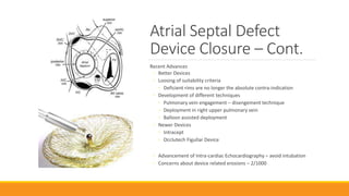 Atrial Septal Defect
Device Closure – Cont.
Recent Advances
◦ Better Devices
◦ Loosing of suitability criteria
◦ Deficient rims are no longer the absolute contra-indication
◦ Development of different techniques
◦ Pulmonary vein engagement – disengement technique
◦ Deployment in right upper pulmonary vein
◦ Balloon assisted deployment
◦ Newer Devices
◦ Intracept
◦ Occlutech Figullar Device
◦ Advancement of Intra-cardiac Echocardiography – avoid intubation
◦ Concerns about device related erosions – 2/1000
 