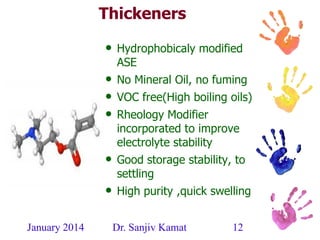 January 2014 Dr. Sanjiv Kamat 12
Thickeners
• Hydrophobicaly modified
ASE
• No Mineral Oil, no fuming
• VOC free(High boiling oils)
• Rheology Modifier
incorporated to improve
electrolyte stability
• Good storage stability, to
settling
• High purity ,quick swelling
 