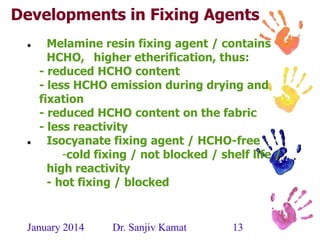 January 2014 Dr. Sanjiv Kamat 13
Developments in Fixing Agents
 Melamine resin fixing agent / contains
HCHO, higher etherification, thus:
- reduced HCHO content
- less HCHO emission during drying and
fixation
- reduced HCHO content on the fabric
- less reactivity
 Isocyanate fixing agent / HCHO-free
-cold fixing / not blocked / shelf life /
high reactivity
- hot fixing / blocked
 