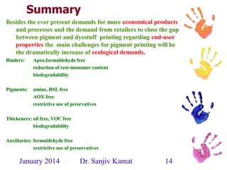 January 2014 Dr. Sanjiv Kamat 14
Summary
Besides the ever present demands for more economical products
and processes and the demand from retailers to close the gap
between pigment and dyestuff printing regarding end-user
properties the main challenges for pigment printing will be
the dramatically increase of ecological demands.
Binders: Apeo,formaldehyde free
reduction of rest-monomer content
biodegradability
Pigments: amine, RSL free
AOX free
restrictive use of presrvatives
Thickeners: oil free, VOC free
biodegradability
Auxiliaries: formaldehyde free
restrictive use of preservatives
 