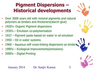January 2014 Dr. Sanjiv Kamat 3
Pigment Dispersions –
Historical developments
• Over 3000 years old with mineral pigments and natural
polymers as binders and thickeners(starch glue)
• 1920's- Organic Pigment dispersions
• 1930's – Emulsion co-polymerisation
• 1937 – Pigment paste based on water in oil emulsion
• 1950 – Oil in water systems
• 1960 – Aqueous self cross-linking dispersions as binders
• 1990's – Ecological improvements(emissions)
• 2000's – Digital Printing
 