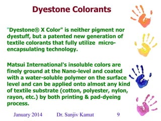 January 2014 Dr. Sanjiv Kamat 9
Dyestone Colorants
"Dyestone® X Color" is neither pigment nor
dyestuff, but a patented new generation of
textile colorants that fully utilize micro-
encapsulating technology.
Matsui International's insoluble colors are
finely ground at the Nano-level and coated
with a water-soluble polymer on the surface
level and can be applied onto almost any kind
of textile substrate (cotton, polyester, nylon,
rayon, etc.) by both printing & pad-dyeing
process.
 