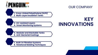 OUR COMPANY
KEY
INNOVATIONS
1. Cross-Linked Polyethylene (XLPE)
2 Multi-Layer Insulation Tanks
3. UV-resistant Layers
4. Smart Monitoring Systems
5. Modular and Stackable Tanks
6. Anti-Bacterial Coatings
7. Built-in Filtration Systems
8. Rotational Molding Techniques
 