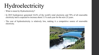 Hydroelectricity
• What is mean by Hydroelectricity?
• In 2015 hydropower generated 16.6% of the world’s total electricity and 70% of all renewable
electricity and is expected to increase about 3.1% each year for the next 25 years.
• The cost of hydroelectricity is relatively low, making it a competitive source of renewable
electricity.
 