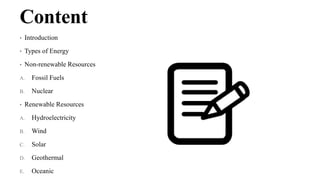 Content
• Introduction
• Types of Energy
• Non-renewable Resources
A. Fossil Fuels
B. Nuclear
• Renewable Resources
A. Hydroelectricity
B. Wind
C. Solar
D. Geothermal
E. Oceanic
 