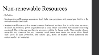 Non-renewable Resources
• Definition
• Most non-renewable energy sources are fossil fuels: coal, petroleum, and natural gas. Carbon is the
main element in fossil fuels.
• A non-renewable resource is a natural resource that is used up faster than it can be made by nature.
It cannot be produced, grown or generated on a scale which can sustain how quickly it is being
consumed. Once it is used up, there is no more available for future needs. Also considered non-
renewable are resources that are consumed much faster than nature can create them. Fossil
fuels (such as coal, petroleum, and natural gas), types of nuclear power (uranium) and
certain aquifers are examples.
 