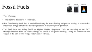 Fossil Fuels
• Type of source.
• There are three main types of fossil fuels.
• Heat from burning fossil fuel is used either directly for space heating and process heating, or converted to
mechanical energy for vehicles, industrial processes, or electrical power generation.
• The fossil fuels are mainly based on organic carbon compounds. They are according to the IPCC
(Intergovernmental Panel on climate change) the causes of the global warming. During the combustion with
oxygen in the form of heat energy, carbon dioxide released.
 