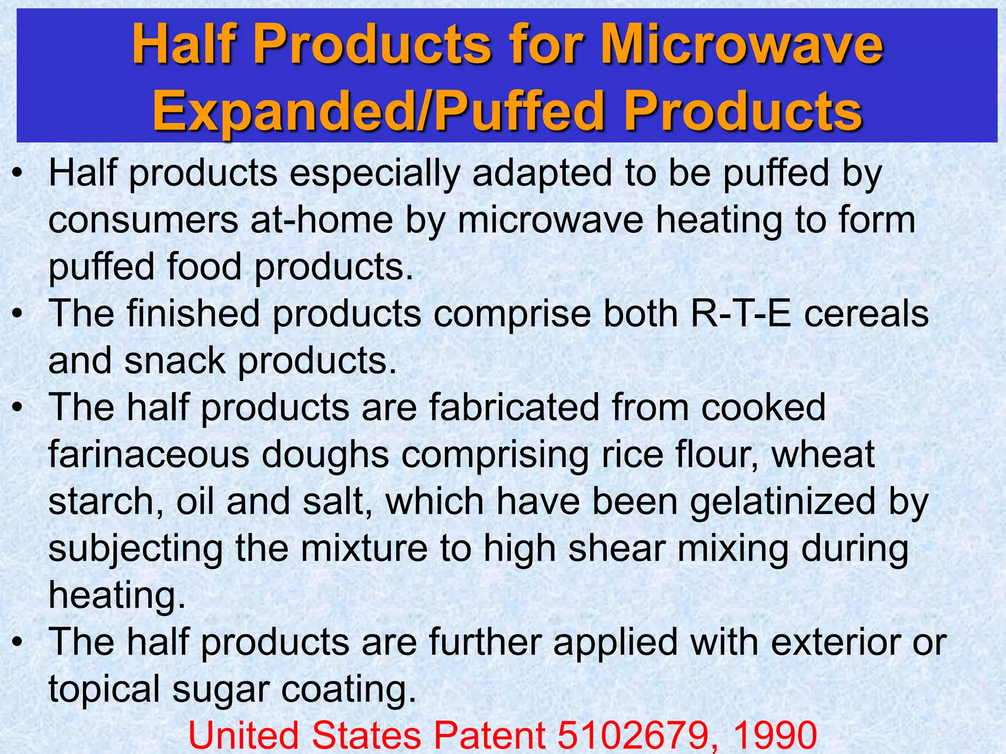 Half Products for Microwave
Expanded/Puffed Products
• Half products especially adapted to be puffed by
consumers at-home by microwave heating to form
puffed food products.
• The finished products comprise both R-T-E cereals
and snack products.
• The half products are fabricated from cooked
farinaceous doughs comprising rice flour, wheat
starch, oil and salt, which have been gelatinized by
subjecting the mixture to high shear mixing during
heating.
• The half products are further applied with exterior or
topical sugar coating.
United States Patent 5102679, 1990
 