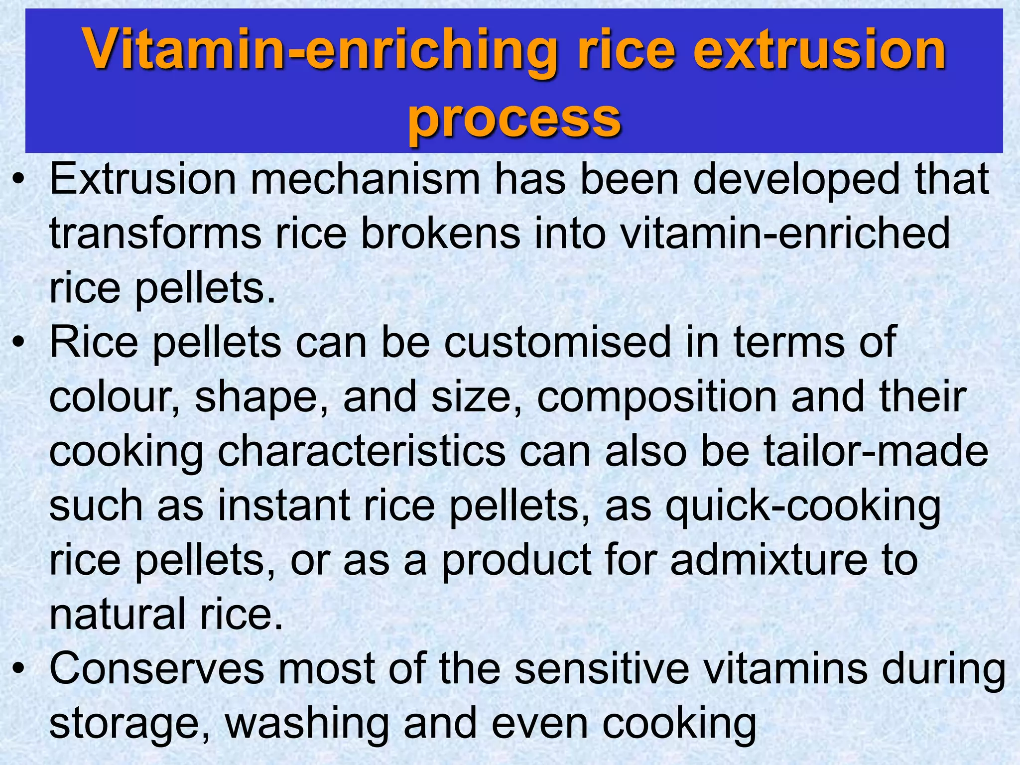Vitamin-enriching rice extrusion
process
• Extrusion mechanism has been developed that
transforms rice brokens into vitamin-enriched
rice pellets.
• Rice pellets can be customised in terms of
colour, shape, and size, composition and their
cooking characteristics can also be tailor-made
such as instant rice pellets, as quick-cooking
rice pellets, or as a product for admixture to
natural rice.
• Conserves most of the sensitive vitamins during
storage, washing and even cooking
 